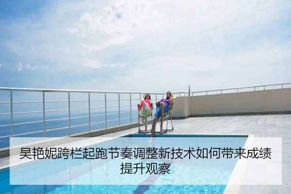 吴艳妮跨栏起跑节奏调整新技术如何带来成绩提升观察