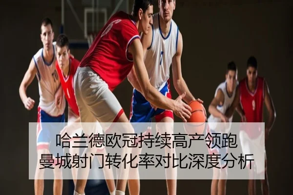 哈兰德欧冠持续高产领跑 曼城射门转化率对比深度分析